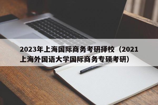 2023年上海国际商务考研择校（2021上海外国语大学国际商务专硕考研）