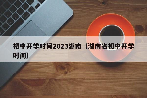初中开学时间2023湖南（湖南省初中开学时间）
