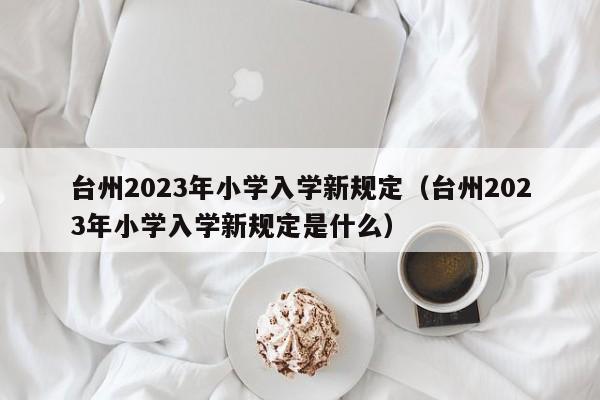 台州2023年小学入学新规定（台州2023年小学入学新规定是什么）
